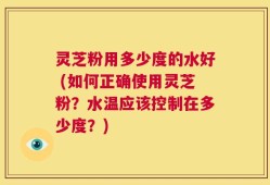 灵芝粉用多少度的水好 (如何正确使用灵芝粉？水温应该控制在多少度？)