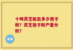 十吨灵芝能出多少孢子粉？灵芝孢子粉产量分析？