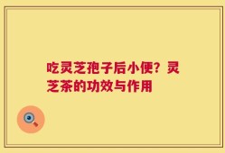 吃灵芝孢子后小便？灵芝茶的功效与作用