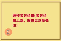 缠枝灵芝价格(灵芝价格上涨，缠枝灵芝受关注)