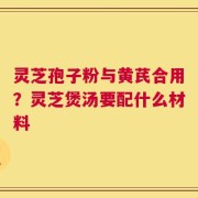 灵芝孢子粉与黄芪合用？灵芝煲汤要配什么材料