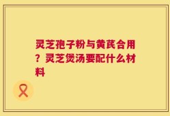 灵芝孢子粉与黄芪合用？灵芝煲汤要配什么材料