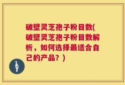 破壁灵芝孢子粉目数(破壁灵芝孢子粉目数解析，如何选择最适合自己的产品？)