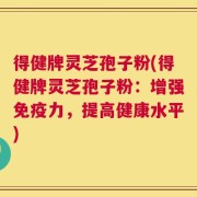 得健牌灵芝孢子粉(得健牌灵芝孢子粉：增强免疫力，提高健康水平)