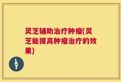 灵芝辅助治疗肿瘤(灵芝能提高肿瘤治疗的效果)