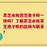 灵芝水和灵芝孢子粉一样吗？了解灵芝水和灵芝孢子粉的区别与联系？