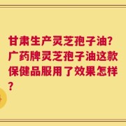 甘肃生产灵芝孢子油？广药牌灵芝孢子油这款保健品服用了效果怎样？