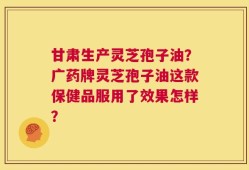 甘肃生产灵芝孢子油？广药牌灵芝孢子油这款保健品服用了效果怎样？