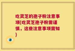 吃灵芝的孢子粉注意事项(吃灵芝孢子粉需谨慎，这些注意事项需知)