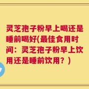 灵芝孢子粉早上喝还是睡前喝好(最佳食用时间：灵芝孢子粉早上饮用还是睡前饮用？)