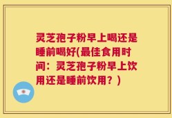 灵芝孢子粉早上喝还是睡前喝好(最佳食用时间：灵芝孢子粉早上饮用还是睡前饮用？)