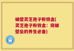 破壁灵芝孢子粉铁盒(灵芝孢子粉铁盒：突破壁垒的养生必备)