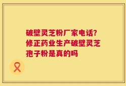 破壁灵芝粉厂家电话？修正药业生产破壁灵芝孢子粉是真的吗