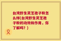 台湾野生灵芝孢子粉怎么样(台湾野生灵芝孢子粉的功效和作用，你了解吗？)