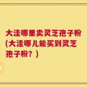 大洼哪里卖灵芝孢子粉(大洼哪儿能买到灵芝孢子粉？)