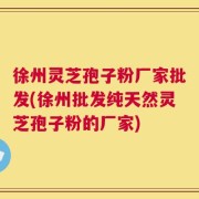 徐州灵芝孢子粉厂家批发(徐州批发纯天然灵芝孢子粉的厂家)