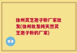 徐州灵芝孢子粉厂家批发(徐州批发纯天然灵芝孢子粉的厂家)