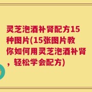 灵芝泡酒补肾配方15种图片(15张图片教你如何用灵芝泡酒补肾，轻松学会配方)