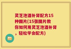 灵芝泡酒补肾配方15种图片(15张图片教你如何用灵芝泡酒补肾，轻松学会配方)