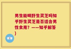 男生能喝野生灵芝吗知乎野生灵芝是否适合男性食用？——知乎解答)