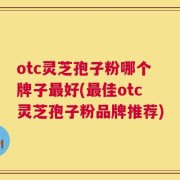 otc灵芝孢子粉哪个牌子最好(最佳otc灵芝孢子粉品牌推荐)