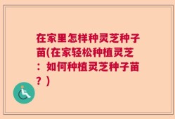 在家里怎样种灵芝种子苗(在家轻松种植灵芝：如何种植灵芝种子苗？)