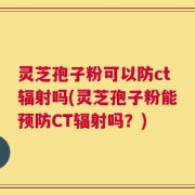 灵芝孢子粉可以防ct辐射吗(灵芝孢子粉能预防CT辐射吗？)