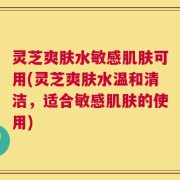 灵芝爽肤水敏感肌肤可用(灵芝爽肤水温和清洁，适合敏感肌肤的使用)