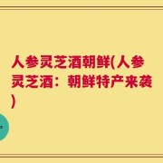 人参灵芝酒朝鲜(人参灵芝酒：朝鲜特产来袭)