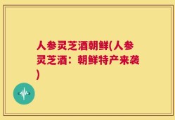 人参灵芝酒朝鲜(人参灵芝酒：朝鲜特产来袭)