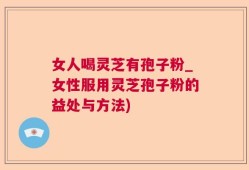 女人喝灵芝有孢子粉_女性服用灵芝孢子粉的益处与方法)