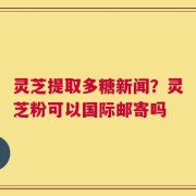 灵芝提取多糖新闻？灵芝粉可以国际邮寄吗