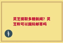 灵芝提取多糖新闻？灵芝粉可以国际邮寄吗