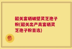 韶关富硒破壁灵芝孢子粉(韶关出产高富硒灵芝孢子粉首选)
