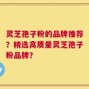 灵芝孢子粉的品牌推荐？精选高质量灵芝孢子粉品牌？