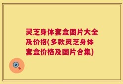 灵芝身体套盒图片大全及价格(多款灵芝身体套盒价格及图片合集)
