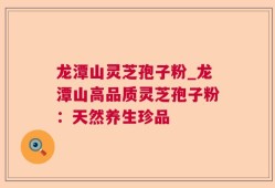 龙潭山灵芝孢子粉_龙潭山高品质灵芝孢子粉：天然养生珍品