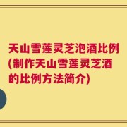 天山雪莲灵芝泡酒比例(制作天山雪莲灵芝酒的比例方法简介)