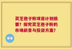 灵芝孢子粉项目计划摘要？探究灵芝孢子粉的市场前景与投资方案？