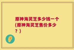 原神海灵芝多少钱一个(原神海灵芝售价多少？)