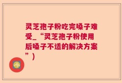 灵芝孢子粉吃完嗓子难受_“灵芝孢子粉使用后嗓子不适的解决方案”)