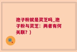孢子粉就是灵芝吗_孢子粉与灵芝：两者有何关联？)