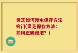 灵芝如何浸水保存方法窍门(灵芝保存方法：如何正确浸泡？)