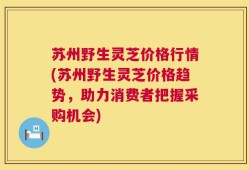 苏州野生灵芝价格行情(苏州野生灵芝价格趋势，助力消费者把握采购机会)