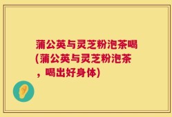 蒲公英与灵芝粉泡茶喝(蒲公英与灵芝粉泡茶，喝出好身体)