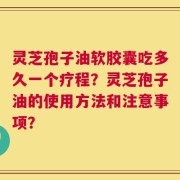 灵芝孢子油软胶囊吃多久一个疗程？灵芝孢子油的使用方法和注意事项？