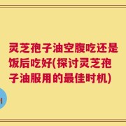 灵芝孢子油空腹吃还是饭后吃好(探讨灵芝孢子油服用的最佳时机)