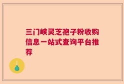 三门峡灵芝孢子粉收购信息一站式查询平台推荐