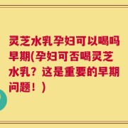 灵芝水乳孕妇可以喝吗早期(孕妇可否喝灵芝水乳？这是重要的早期问题！)