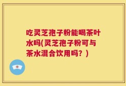 吃灵芝孢子粉能喝茶叶水吗(灵芝孢子粉可与茶水混合饮用吗？)